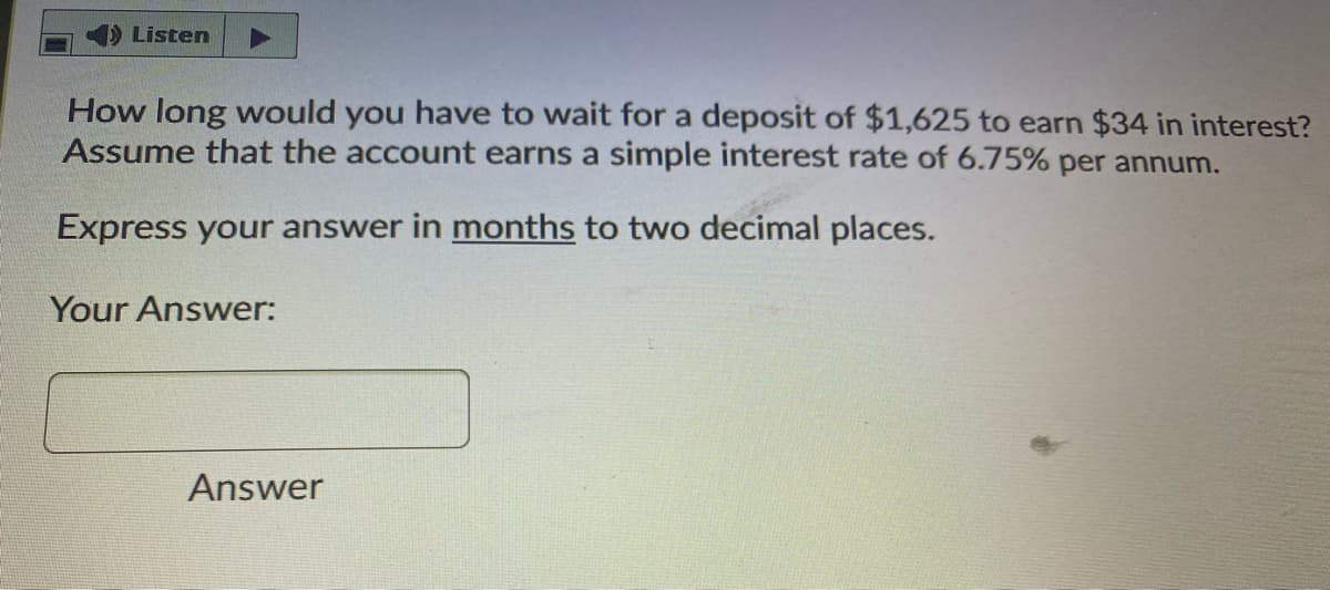 Listen
How long would you have to wait for a deposit of $1,625 to earn $34 in interest?
Assume that the account earns a simple interest rate of 6.75% per annum.
Express your answer in months to two decimal places.
Your Answer:
Answer
