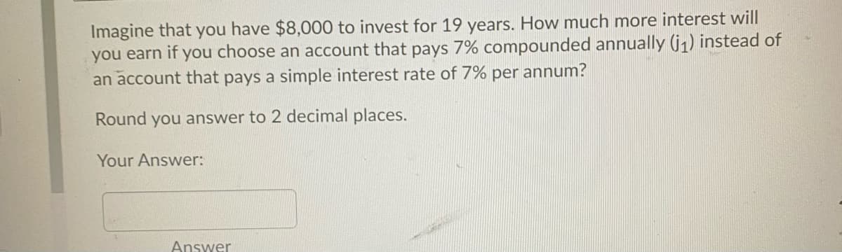 Imagine that you have $8,000 to invest for 19 years. How much more interest will
you earn if you choose an account that pays 7% compounded annually (j,) instead of
an account that pays a simple interest rate of 7% per annum?
Round you answer to 2 decimal places.
Your Answer:
Answer
