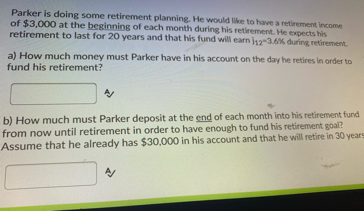 Parker is doing some retirement planning. He would like to have a retirement income
of $3,000 at the beginning of each month during his retirement. He expects his
retirement to last for 20 years and that his fund will earn j12-3.6% during retirement.
a) How much money must Parker have in his account on the day he retires in order to
fund his retirement?
b) How much must Parker deposit at the end of each month into his retirement fund
from now until retirement in order to have enough to fund his retirement goal?
Assume that he already has $30,000 in his account and that he will retire in 30 years
