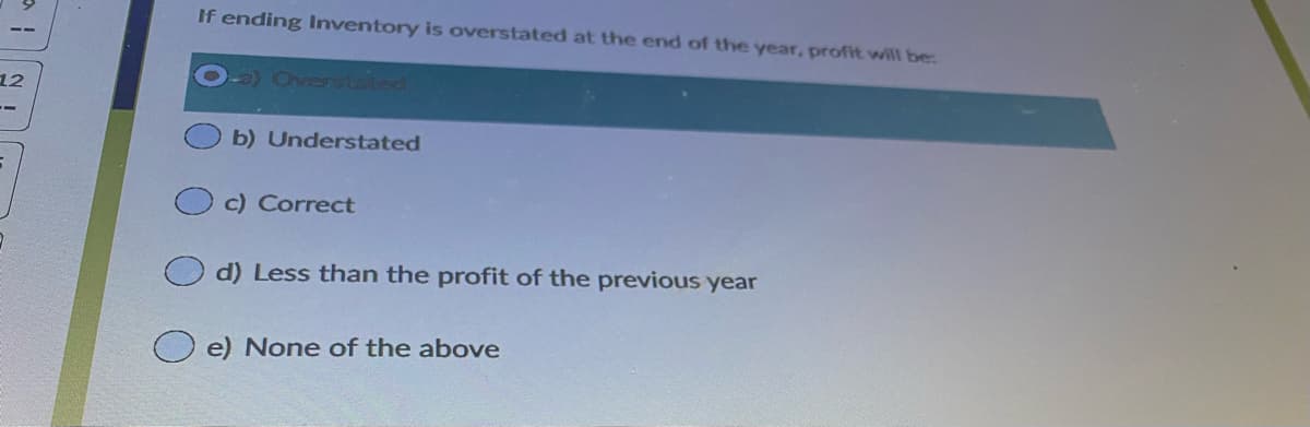 If ending Inventory is overstated at the end of the year, profit will be:
12
Cvens taled
b) Understated
c) Correct
d) Less than the profit of the previous year
e) None of the above
