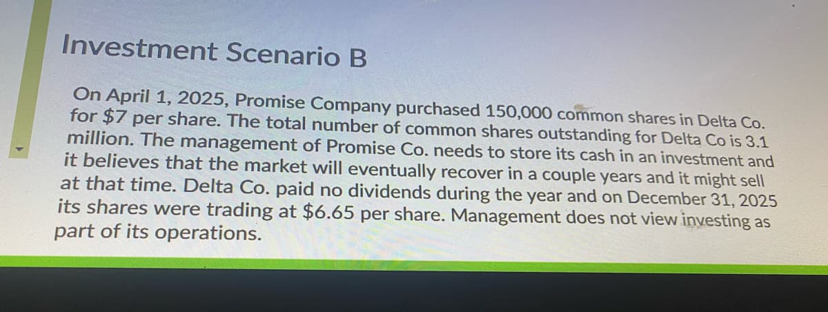 Investment Scenario B
On April 1, 2025, Promise Company purchased 150,000 common shares in Delta Co.
for $7 per share. The total number of common shares outstanding for Delta Co is 3.1
million. The management of Promise Co. needs to store its cash in an investment and
it believes that the market will eventually recover in a couple years and it might sell
at that time. Delta Co. paid no dividends during the year and on December 31, 2025
its shares were trading at $6.65 per share. Management does not view investing as
part of its operations.
