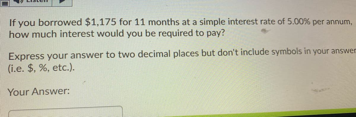 If you borrowed $1,175 for 11 months at a simple interest rate of 5.00% per annum,
how much interest would you be required to pay?
Express your answer to two decimal places but don't include symbols in your answer
(i.e. $, %, etc.).
Your Answer:
