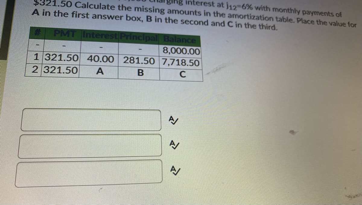 ging interest at j12-6% with monthly payments of
$321.50 Calculate the missing amounts in the amortization table. Place the value for
A in the first answer box, B in the second and C in the third.
%23
PMT Interest Principal Balance
8,000.00
1 321.50 40.00 281.50 7,718.50
2 321.50
