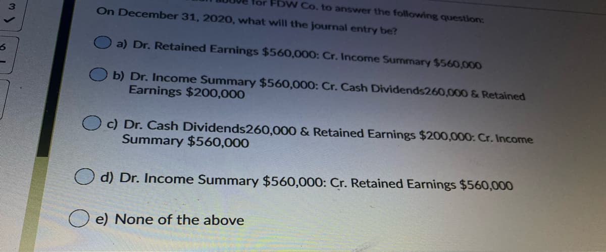 for FDW Co. to answer the following question:
On December 31, 2020, what will the journal entry be?
a) Dr. Retained Earnings $560,000: Cr. Income Summary $560,000
b) Dr. Income Summary $560,000: Cr. Cash Dividends260,000 & Retained
Earnings $200,000
O c) Dr. Cash Dividends260,000 & Retained Earnings $200,000: Cr. Income
Summary $560,000
d) Dr. Income Summary $560,000: Cr. Retained Earnings $560,000
e) None of the above
