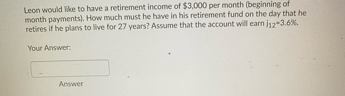 Leon would like to have a retirement income of $3,000 per month (beginning of
month payments). How much must he have in his retirement fund on the day that he
retires if he plans to live for 27 years? Assume that the account will earn j12=3.6%.
Your Answer:
Answer
