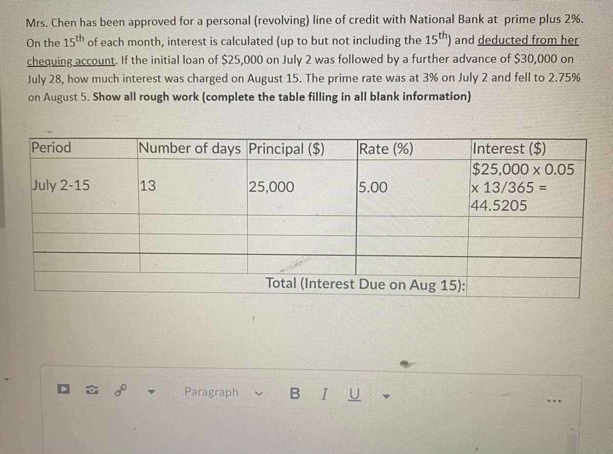 Mrs. Chen has been approved for a personal (revolving) line of credit with National Bank at prime plus 2%.
On the 15th of each month, interest is calculated (up to but not including the 15) and deducted from her
chequing account. If the initial loan of $25,000 on July 2 was followed by a further advance of $30,000 on
July 28, how much interest was charged on August 15. The prime rate was at 3% on July 2 and fell to 2.75%
on August 5. Show all rough work (complete the table filling in all blank information)
Period
Number of days Principal ($)
Rate (%)
Interest ($)
$25,000 x 0.05
x 13/365 =
44.5205
July 2-15
13
25,000
5.00
Total (Interest Due on Aug 15):
Paragraph
BIU

