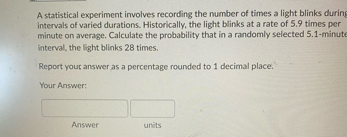 A statistical experiment involves recording the number of times a light blinks during
intervals of varied durations. Historically, the light blinks at a rate of 5.9 times per
minute on average. Calculate the probability that in a randomly selected 5.1-minute
interval, the light blinks 28 times.
Report your answer as a percentage rounded to 1 decimal place.
Your Answer:
Answer
units
