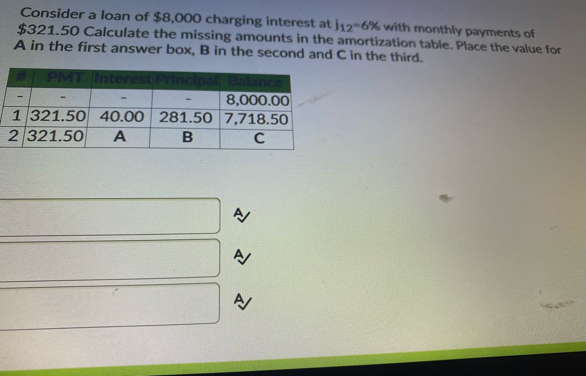 Consider a loan of $8,000 charging interest at j12-6% with monthly payments of
$321.50 Calculate the missing amounts in the amortization table. Place the value for
A in the first answer box, B in the second and C in the third.
PMT Interest Principall Balance
8,000.00
1321.50 40.00 281.50 7,718.50
2 321.50
A
C
