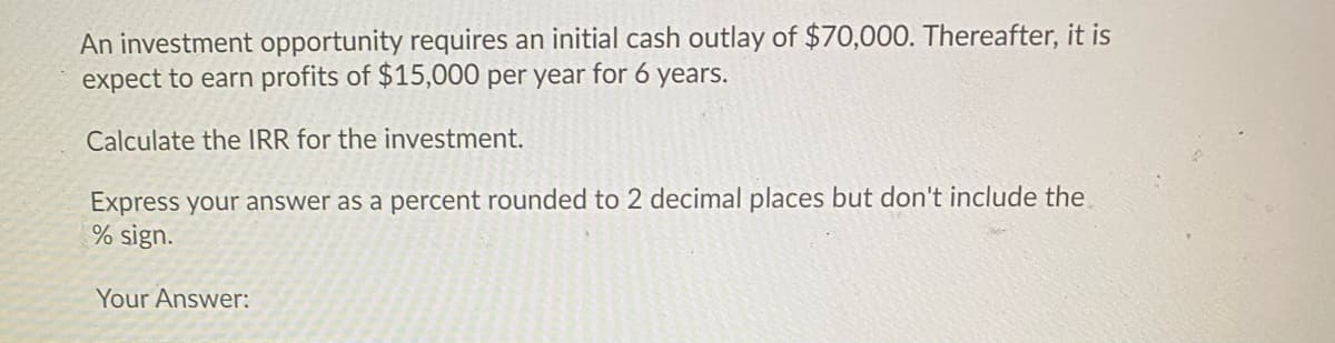 An investment opportunity requires an initial cash outlay of $70,000. Thereafter, it is
expect to earn profits of $15,000 per year for 6 years.
Calculate the IRR for the investment.
Express your answer as a percent rounded to 2 decimal places but don't include the
% sign.
Your Answer:
