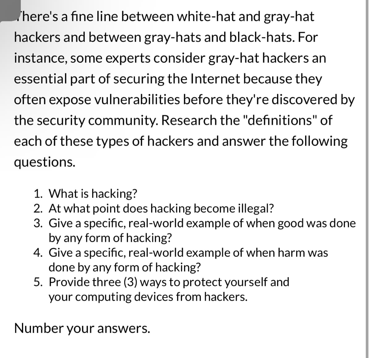 There's a fine line between white-hat and gray-hat
hackers and between gray-hats and black-hats. For
instance, some experts consider gray-hat hackers an
essential part of securing the Internet because they
often expose vulnerabilities before they're discovered by
the security community. Research the "definitions" of
each of these types of hackers and answer the following
questions.
1. What is hacking?
2. At what point does hacking become illegal?
3. Give a specific, real-world example of when good was done
by any form of hacking?
4. Give a specific, real-world example of when harm was
done by any form of hacking?
5. Provide three (3) ways to protect yourself and
your computing devices from hackers.
Number your answers.
