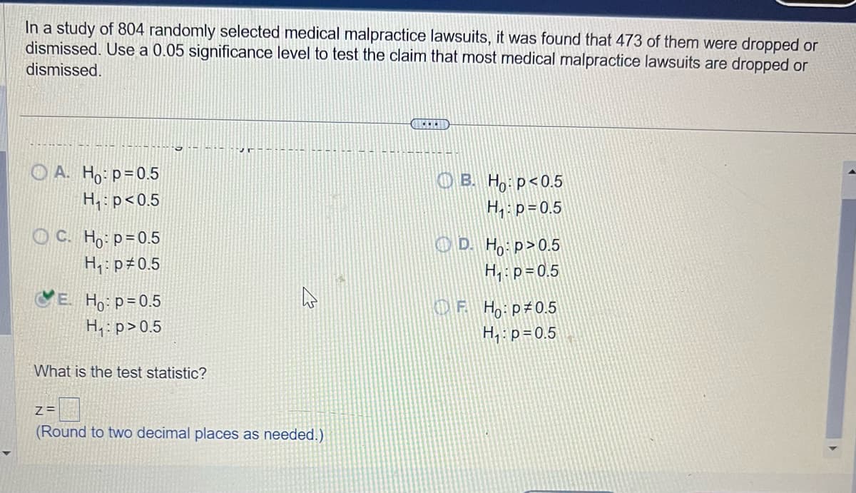 In a study of 804 randomly selected medical malpractice lawsuits, it was found that 473 of them were dropped or
dismissed. Use a 0.05 significance level to test the claim that most medical malpractice lawsuits are dropped or
dismissed.
OA. Ho: p=0.5
H₁: p<0.5
OC. Ho: p=0.5
H₁: p0.5
E. Ho: p=0.5
H₁: p>0.5
5
What is the test statistic?
Vr
Z=
(Round to two decimal places as needed.)
OB. Ho: p<0.5
H₁: p=0.5
D. Ho:p>0.5
H₁: p=0.5
OF H:p 0.5
H₁: p=0.5