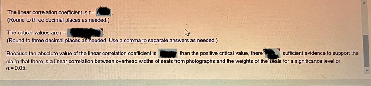 The linear correlation coefficient is r =
(Round to three decimal places as needed.)
The critical values are r=
(Round to three decimal places as needed. Use a comma to separate answers as needed.)
Because the absolute value of the linear correlation coefficient is
than the positive critical value, there
sufficient evidence to support the
claim that there is a linear correlation between overhead widths of seals from photographs and the weights of the seals for a significance level of
α=0.05.