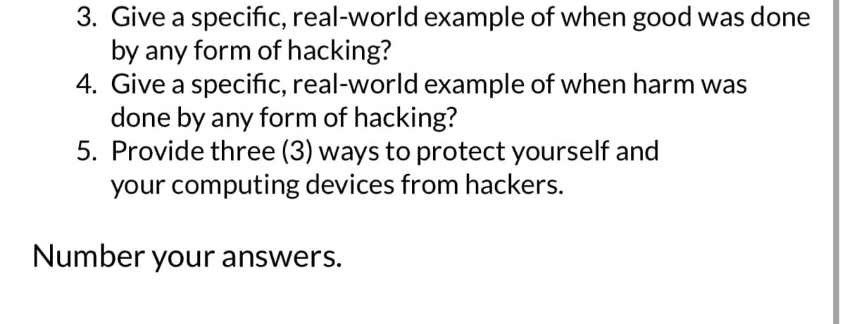3. Give a specific, real-world example of when good was done
by any form of hacking?
4. Give a specific, real-world example of when harm was
done by any form of hacking?
5. Provide three (3) ways to protect yourself and
your computing devices from hackers.
Number your answers.