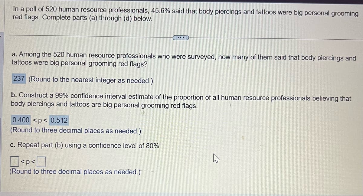 In a poll of 520 human resource professionals, 45.6% said that body piercings and tattoos were big personal grooming
red flags. Complete parts (a) through (d) below.
a. Among the 520 human resource professionals who were surveyed, how many of them said that body piercings and
tattoos were big personal grooming red flags?
237 (Round to the nearest integer as needed.)
b. Construct a 99% confidence interval estimate of the proportion of all human resource professionals believing that
body piercings and tattoos are big personal grooming red flags.
0.400 <p< 0.512
(Round to three decimal places as needed.)
c. Repeat part (b) using a confidence level of 80%.
BLEND
<p<
(Round to three decimal places as needed.)