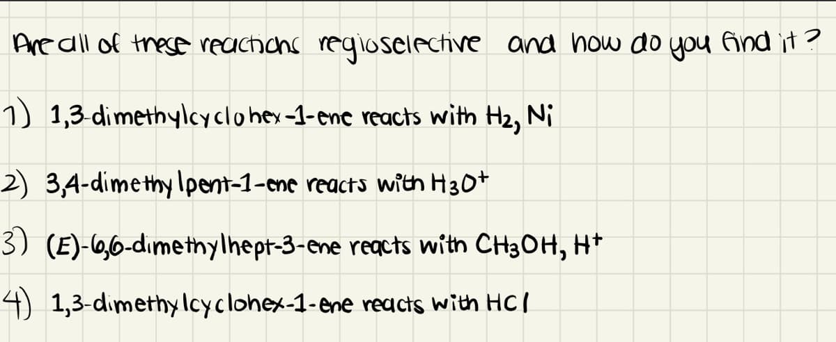 Are all of these reacticns reqioselective and how do you And it ?
1) 1,3 dimethylcyclohey-1-enc reacts with H2, Ni
2) 3,4-dimethy Ipent-1-cme reacts with H30+
3) (E)-0,6-dımethylhept-3-ene regcts with CH3OH, H+
4) 1,3-dimethylcyclohex-1-ene reacts with HCI
