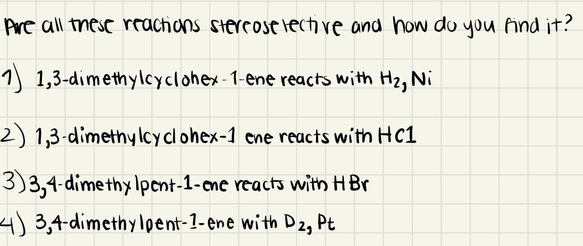 Are all these rractions stercose lecti ve and how do you find it?
1) 1,3-dimethylcyclohex-1-ene reacts with H2, Ni
2) 1,3-dimethy lcy cl ohex-1 cne reacts with HC1
3)3,4-dimethy Ipent-1-ene reacts with H Br
4)3,4-dimethylpent-1-ene with D 2, Pt

