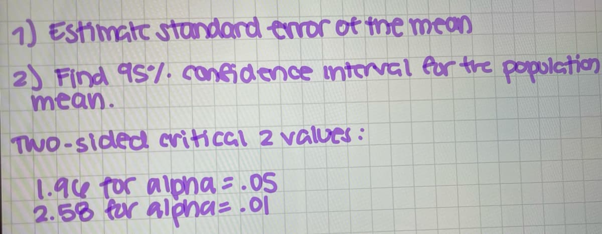 1) Estimate standard enror of the mean
2) Find 95%. confidence intorval for the population
mean.
TWO-sided critical 2 values:
1.94 tor alpha =.05
2.58 for alona= .0|
