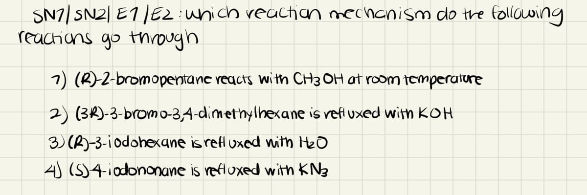 SN7/ SN2| E1/EZunich reachan mecnanism do tre follawing
reactions go tnrough
7) (R)2-bromopentanc reacts with CH3 OH at room temperature
2) (3R)-3-brom0-3,4-dimethylhexane is refl uxed with KOH
3) (A)-3-iodohexane is refl uxed with Heo
4) (S)4iodononane is refluxed with KN3
