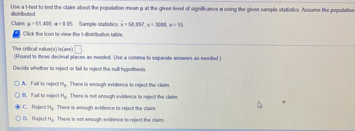 Use a t-test to test the claim about the population mean p at the given level of significance a using the given sample statistics. Assume the population
distributed.
Claim: µ = 51,400; a = 0.05 Sample statistics: x= 50,097, s= 3000, n= 15
Click the icon to view the t-distribution table.
The critical value(s) is(are).
(Round to three decimal places as needed. Use a comma to separate answers as needed.)
Decide whether to reject or fail to reject the null hypothesis.
O A. Fail to reject Ho. There is enough evidence to reject the claim.
O B. Fail to reject Ho. There is not enough evidence to reject the claim.
OC. Reject Ho. There is enough evidence to reject the claim.
O D. Reject Ho. There is not enough evidence to reject the claim.
