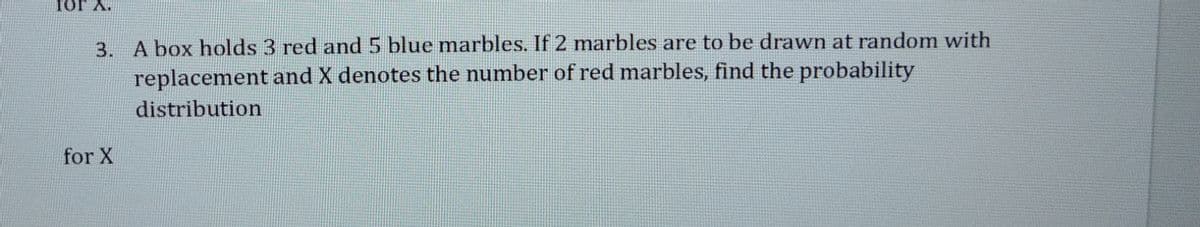 Tor A.
3. A box holds 3 red and 5 blue marbles. If 2 marbles are to be drawn at random with
replacement and X denotes the number of red marbles, find the probability
distribution
for X
