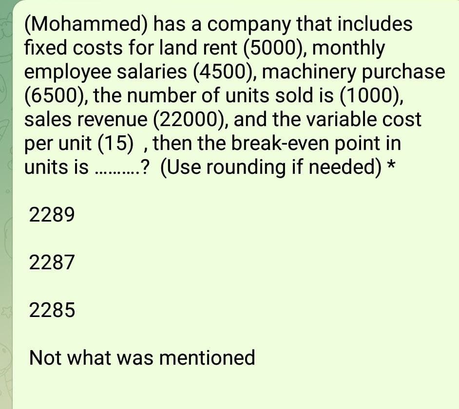 (Mohammed) has a company that includes
fixed costs for land rent (5000), monthly
employee salaries (4500), machinery purchase
(6500), the number of units sold is (1000),
sales revenue (22000), and the variable cost
per unit (15) , then the break-even point in
units is .? (Use rounding if needed) *
2289
2287
2285
Not what was mentioned
