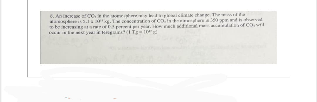 8. An increase of CO₂ in the atomosphere may lead to global climate change. The mass of the
atomosphere is 5.1 x 10¹8 kg. The concentration of CO₂ in the atmosphere is 350 ppm and is observed
to be increasing at a rate of 0.5 percent per year. How much additional mass accumulation of CO₂ will
occur in the next year in teregrams? (1 Tg = 10¹2 g)