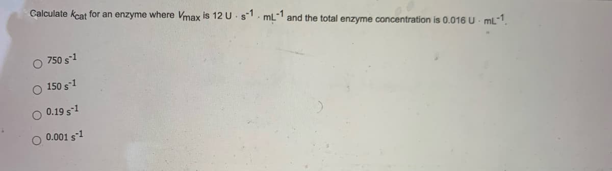 Calculate kcat for an enzyme where Vmax is 12 U s. mL- and the total enzyme concentration is 0.016 U - mL-1.
O 750 s-1
150 s1
0.19 s-1
0.001 s-1

