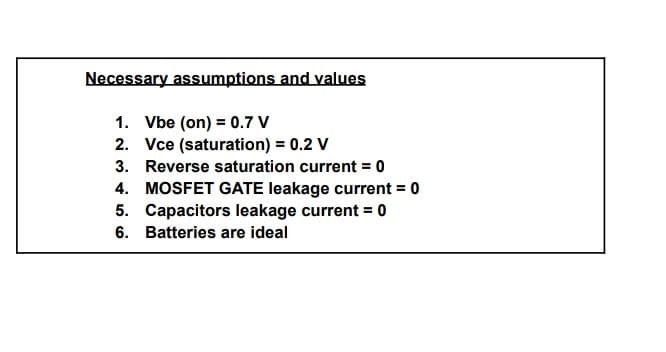 Necessary assumptions and values
1. Vbe (on) = 0.7 V
2. Vce (saturation) = 0.2 V
3. Reverse saturation current = 0
4. MOSFET GATE leakage current = 0
5. Capacitors leakage current = 0
6. Batteries are ideal
