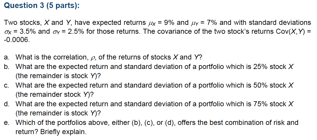 Question 3 (5 parts):
Two stocks, X and Y, have expected returns ux = 9% and µy = 7% and with standard deviations
ox = 3.5% and oy = 2.5% for those returns. The covariance of the two stock's returns Cov(X, Y) =
-0.0006.
a. What is the correlation, e, of the returns of stocks X and Y?
b. What are the expected return and standard deviation of a portfolio which is 25% stock X
(the remainder is stock Y)?
c. What are the expected return and standard deviation of a portfolio which is 50% stock X
(the remainder stock Y)?
d. What are the expected return and standard deviation of a portfolio which is 75% stock X
(the remainder is stock Y)?
e. Which of the portfolios above, either (b), (c), or (d), offers the best combination of risk and
return? Briefly explain.
