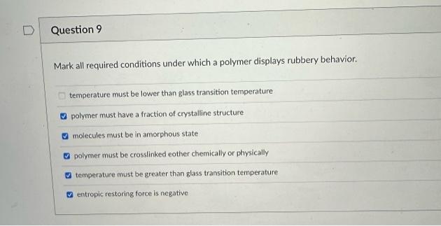 Question 9
Mark all required conditions under which a polymer displays rubbery behavior.
temperature must be lower than glass transition temperature
polymer must have a fraction of crystalline structure
molecules must be in amorphous state
polymer must be crosslinked eother chemically or physically
temperature must be greater than glass transition temperature
entropic restoring force is negative