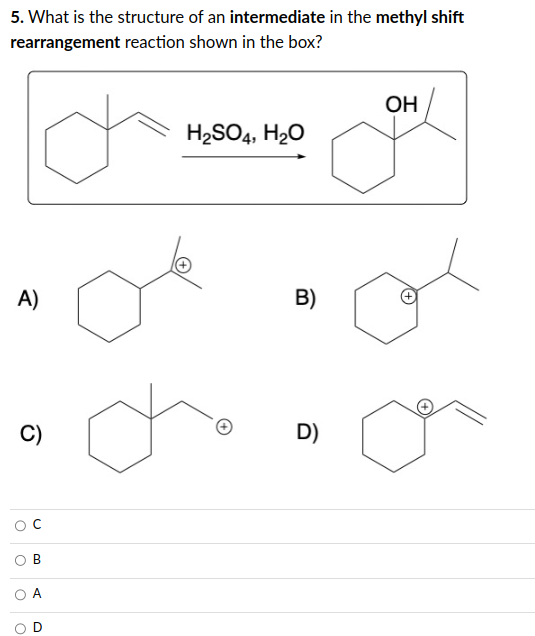 5. What is the structure of an intermediate in the methyl shift
rearrangement reaction shown in the box?
A)
C)
B
H₂SO4, H₂O
B)
D)
OH