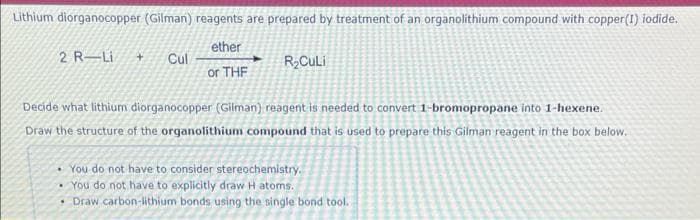 Lithium diorganocopper (Gilman) reagents are prepared by treatment of an organolithium compound with copper (1) iodide.
ether
2 R-Li + Cul
or THF
R₂Culi
Decide what lithium diorganocopper (Gilman) reagent is needed to convert 1-bromopropane into 1-hexene.
Draw the structure of the organolithium compound that is used to prepare this Gilman reagent in the box below.
You do not have to consider stereochemistry.
• You do not have to explicitly draw H atoms.
• Draw carbon-lithium bonds using the single bond tool.