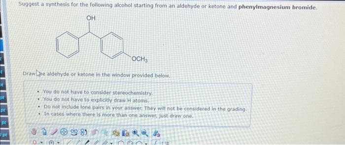 x
pr
pr
pt
1 pt
Suggest a synthesis for the following alcohol starting from an aldehyde or ketone and phenylmagnesium bromide.
OH
OCH3
Drawe aldehyde or ketone in the window provided below.
•You do not have to consider stereochemistry,
•You do not have to explicitly draw H atoms.
Do not include lone pairs in your answer. They will not be considered in the grading.
In cases where there is more than one answer, just draw one.
SERRA
® 81
Sint