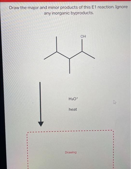 Draw the major and minor products of this E1 reaction. Ignore
any inorganic byproducts.
H3O+
heat
Drawing
OH