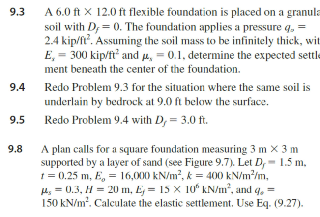 9.3
9.4
9.5
9.8
A 6.0 ft X 12.0 ft flexible foundation is placed on a granula
soil with Df = 0. The foundation applies a pressure q =
2.4 kip/ft². Assuming the soil mass to be infinitely thick, wit
Es
300 kip/ft² and μ = 0.1, determine the expected settle
ment beneath the center of the foundation.
Redo Problem 9.3 for the situation where the same soil is
underlain by bedrock at 9.0 ft below the surface.
Redo Problem 9.4 with D, = 3.0 ft.
A plan calls for a square foundation measuring 3 m × 3 m
supported by a layer of sand (see Figure 9.7). Let D = 1.5 m,
t = 0.25 m, E = 16,000 kN/m², k = 400 kN/m²/m,
μs = 0.3, H = 20 m, Ef = 15 × 106 kN/m², and qo=
150 kN/m². Calculate the elastic settlement. Use Eq. (9.27).