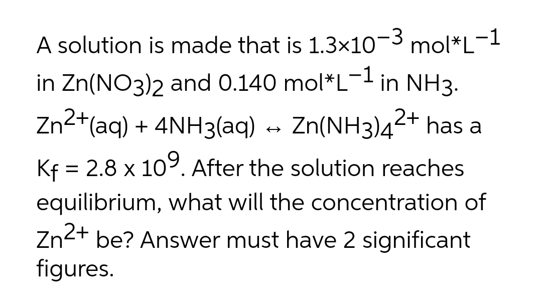 -3
A solution is made that is 1.3×10 mol*L-1
in Zn(NO3)2 and 0.140 mol*L-l in NH3.
Zn2*(aq) + 4NH3(aq) » Zn(NH3)4²+ has a
Kf = 2.8 x 109. After the solution reaches
equilibrium, what will the concentration of
Zn2+ be? Answer must have 2 significant
figures.
