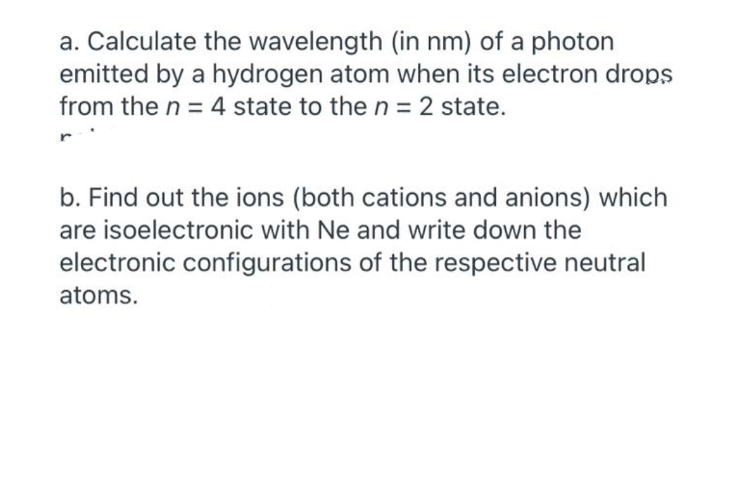 a. Calculate the wavelength (in nm) of a photon
emitted by a hydrogen atom when its electron drops
from the n = 4 state to the n = 2 state.
b. Find out the ions (both cations and anions) which
are isoelectronic with Ne and write down the
electronic configurations of the respective neutral
atoms.
