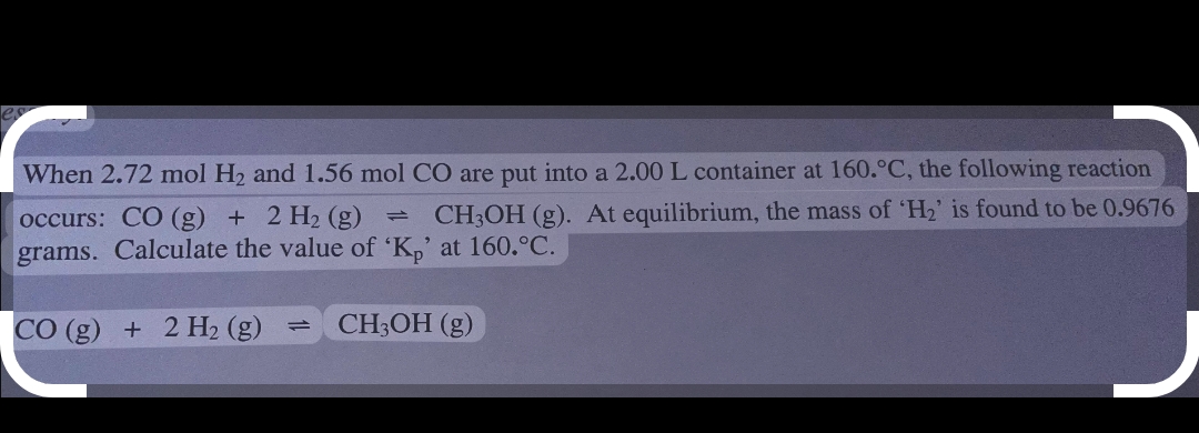 When 2.72 mol H2 and 1.56 mol CO are put into a 2.00 L container at 160.°C, the following reaction
- CH3OH (g). At equilibrium, the mass of 'H2' is found to be 0.9676
occurs: CO (g) + 2 H2 (g)
grams. Calculate the value of 'K,' at 160.°C.
CO (g) + 2H2 (g)
CH3OH (g)
1.
