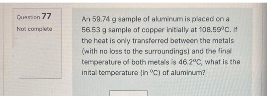 Question 77
An 59.74 g sample of aluminum is placed on a
Not complete
56.53 g sample of copper initially at 108.59°C. If
the heat is only transferred between the metals
(with no loss to the surroundings) and the final
temperature of both metals is 46.2°C, what is the
inital temperature (in °C) of aluminum?
