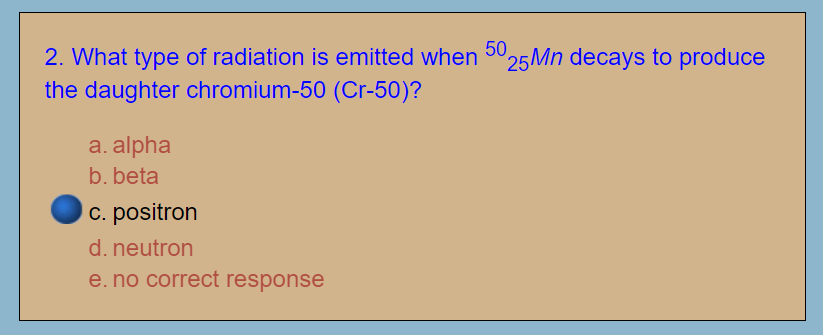 2. What type of radiation is emitted when 5025Mn decays to produce
the daughter chromium-50 (Cr-50)?
a. alpha
b. beta
c. positron
d. neutron
e. no correct response
