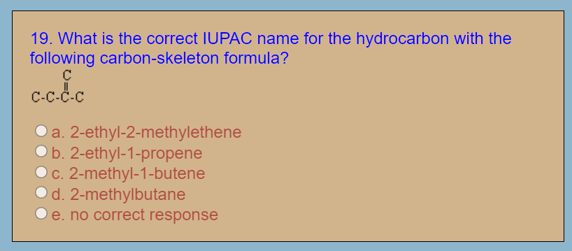 19. What is the correct IUPAC name for the hydrocarbon with the
following carbon-skeleton formula?
C-c-C-C
a. 2-ethyl-2-methylethene
b. 2-ethyl-1-propene
c. 2-methyl-1-butene
d. 2-methylbutane
e. no correct response
