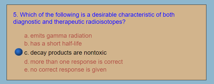 5. Which of the following is a desirable characteristic of both
diagnostic and therapeutic radioisotopes?
a. emits gamma radiation
b. has a short half-life
c. decay products are nontoxic
d. more than one response is correct
e. no correct response is given

