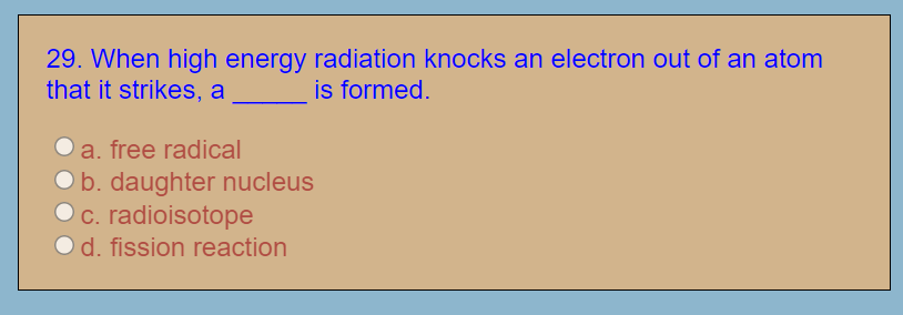 29. When high energy radiation knocks an electron out of an atom
that it strikes, a
is formed.
a. free radical
b. daughter nucleus
c. radioisotope
d. fission reaction
