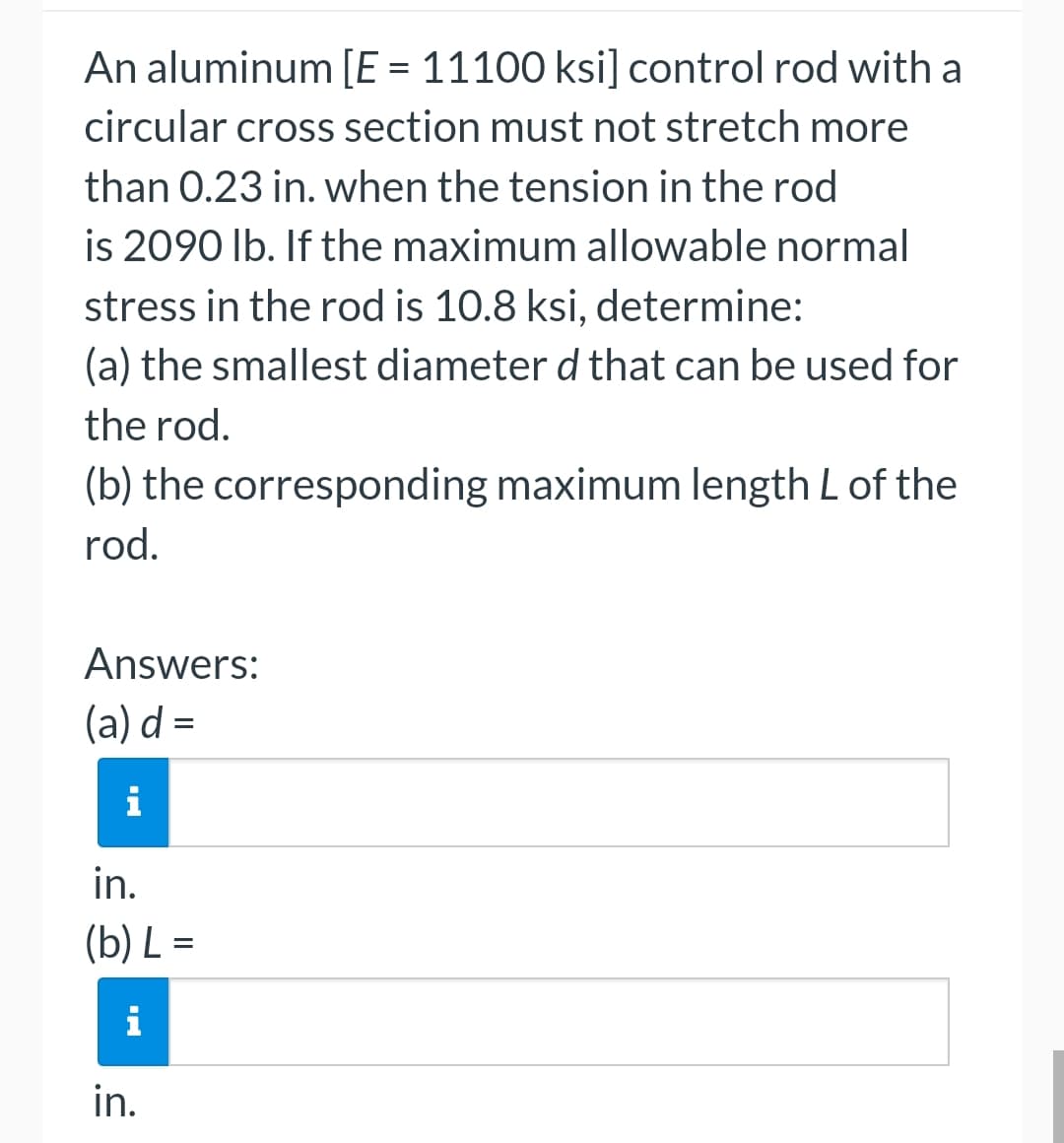 An aluminum [E = 11100 ksi] control rod with a
circular cross section must not stretch more
than 0.23 in. when the tension in the rod
is 2090 lb. If the maximum allowable normal
stress in the rod is 10.8 ksi, determine:
(a) the smallest diameter d that can be used for
the rod.
(b) the corresponding maximum length L of the
rod.
Answers:
(a) d=
i
in.
(b) L=
in.