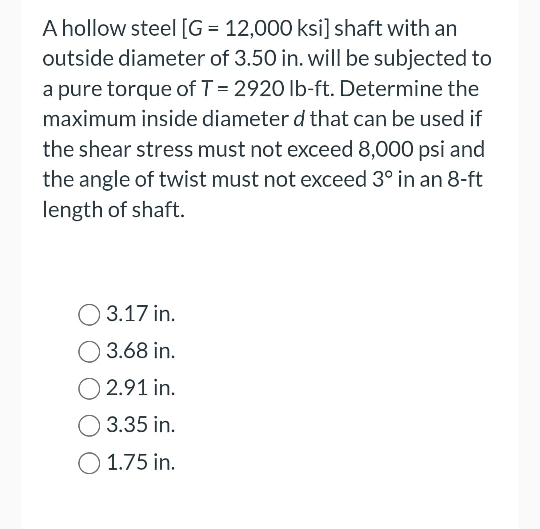 A hollow steel [G = 12,000 ksi] shaft with an
outside diameter of 3.50 in. will be subjected to
a pure torque of T = 2920 lb-ft. Determine the
maximum inside diameter d that can be used if
the shear stress must not exceed 8,000 psi and
the angle of twist must not exceed 3° in an 8-ft
length of shaft.
O 3.17 in.
O 3.68 in.
O2.91 in.
O 3.35 in.
O 1.75 in.