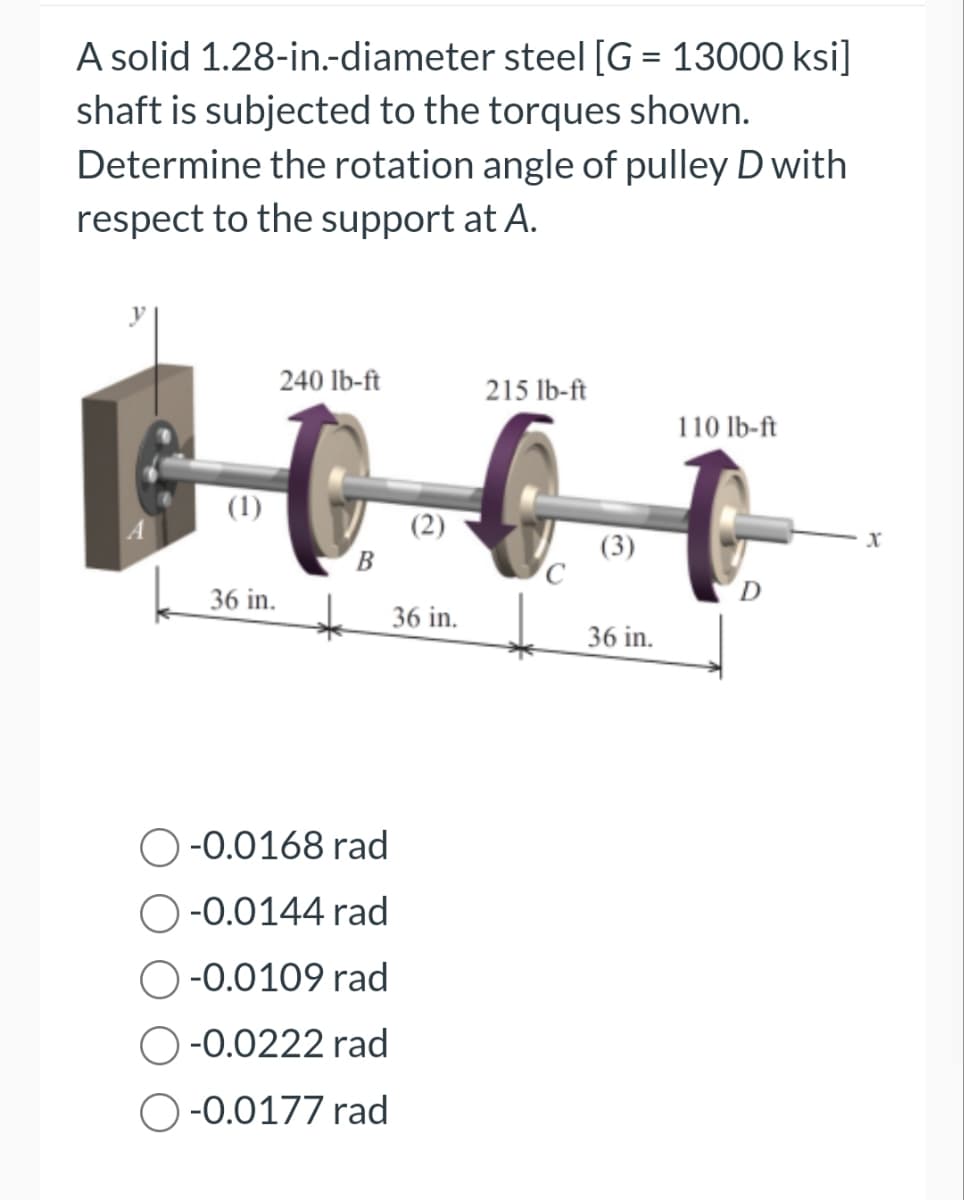 A solid
1.28-in.-diameter steel [G= 13000 ksi]
shaft is subjected to the torques shown.
Determine the rotation angle of pulley D with
respect to the support at A.
(1)
240 lb-ft
36 in.
B
O-0.0168 rad
-0.0144 rad
-0.0109 rad
-0.0222 rad
-0.0177 rad
36 in.
215 lb-ft
(3)
36 in.
110 lb-ft