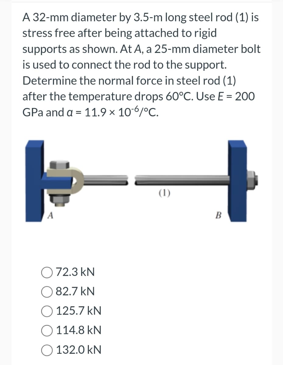A 32-mm diameter by 3.5-m long steel rod (1) is
stress free after being attached to rigid
supports as shown. At A, a 25-mm diameter bolt
is used to connect the rod to the support.
Determine the normal force in steel rod (1)
after the temperature drops 60°C. Use E = 200
GPa and a = 11.9 × 106/°C.
A
72.3 kN
82.7 kN
125.7 KN
114.8 KN
132.0 KN
(1)
B