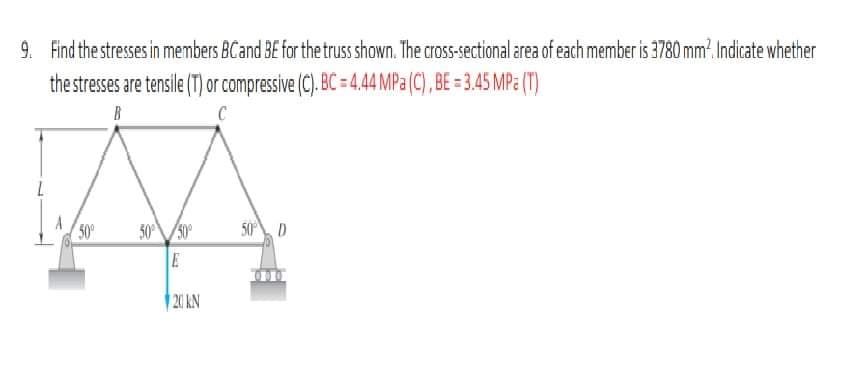 9. Find the stresses in members BC and BE for the truss shown. The cross-sectional area of each member is 3780 mm². Indicate whether
the stresses are tensile (T) or compressive (C). BC = 4.44 MPa (C), BE = 3.45 MPa (T)
B
C
50°
50° 50⁰°
E
20 KN
50% D