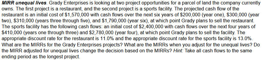 MIRR unequal lives. Grady Enterprises is looking at two project opportunities for a parcel of land the company currently
owns. The first project is a restaurant, and the second project is a sports facility. The projected cash flow of the
restaurant is an initial cost of $1,570,000 with cash flows over the next six years of $200,000 (year one), $300,000 (year
two), $310,000 (years three through five), and $1,790,000 (year six), at which point Grady plans to sell the restaurant.
The sports facility has the following cash flows: an initial cost of $2,400,000 with cash flows over the next four years of
$410,000 (years one through three) and $2,780,000 (year four), at which point Grady plans to sell the facility. The
appropriate discount rate for the restaurant is 11.0% and the appropriate discount rate for the sports facility is 13.0%.
What are the MIRRS for the Grady Enterprises projects? What are the MIRRS when you adjust for the unequal lives? Do
the MIRR adjusted for unequal lives change the decision based on the MIRRS? Hint: Take all cash flows to the same
ending period as the longest project.