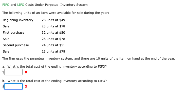 FIFO and LIFO Costs Under Perpetual Inventory System
The following units of an item were available for sale during the year:
Beginning inventory
28 units at $49
Sale
23 units at $78
First purchase
32 units at $50
Sale
28 units at $78
Second purchase
24 units at $51
Sale
23 units at $78
The firm uses the perpetual inventory system, and there are 10 units of the item on hand at the end of the year.
a. What is the total cost of the ending inventory according to FIFO?
х
b. What is the total cost of the ending inventory according to LIFO?
